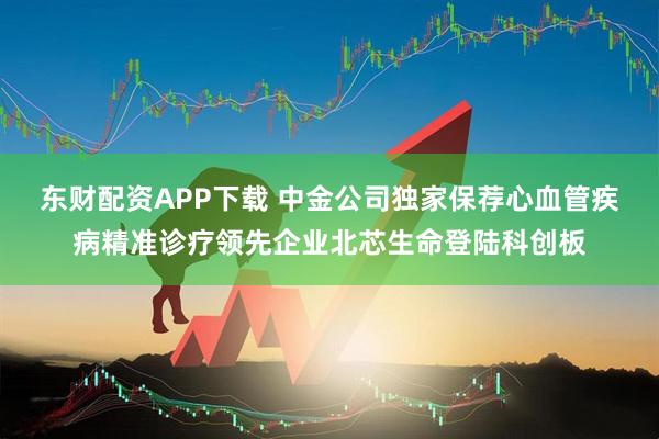 东财配资APP下载 中金公司独家保荐心血管疾病精准诊疗领先企业北芯生命登陆科创板